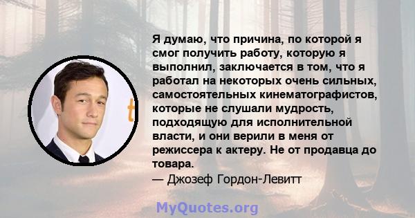 Я думаю, что причина, по которой я смог получить работу, которую я выполнил, заключается в том, что я работал на некоторых очень сильных, самостоятельных кинематографистов, которые не слушали мудрость, подходящую для