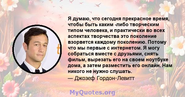 Я думаю, что сегодня прекрасное время, чтобы быть каким -либо творческим типом человека, и практически во всех аспектах творчества это поколение взорвется каждому поколению. Потому что мы первые с интернетом. Я могу