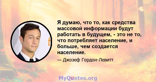 Я думаю, что то, как средства массовой информации будут работать в будущем, - это не то, что потребляет население, и больше, чем создается население.