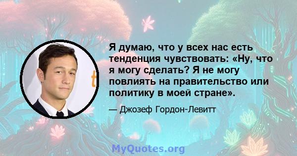 Я думаю, что у всех нас есть тенденция чувствовать: «Ну, что я могу сделать? Я не могу повлиять на правительство или политику в моей стране».