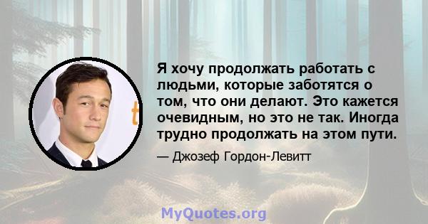 Я хочу продолжать работать с людьми, которые заботятся о том, что они делают. Это кажется очевидным, но это не так. Иногда трудно продолжать на этом пути.