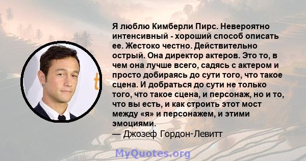 Я люблю Кимберли Пирс. Невероятно интенсивный - хороший способ описать ее. Жестоко честно. Действительно острый. Она директор актеров. Это то, в чем она лучше всего, садясь с актером и просто добираясь до сути того, что 