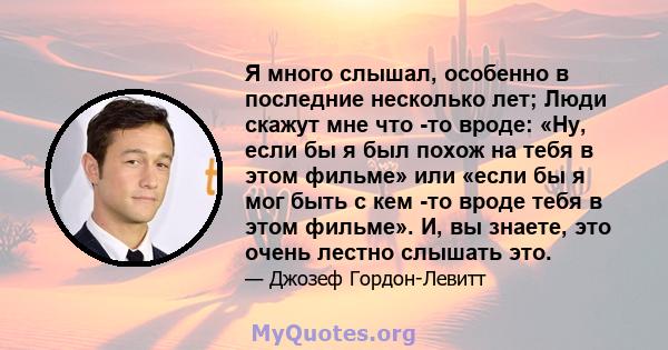 Я много слышал, особенно в последние несколько лет; Люди скажут мне что -то вроде: «Ну, если бы я был похож на тебя в этом фильме» или «если бы я мог быть с кем -то вроде тебя в этом фильме». И, вы знаете, это очень