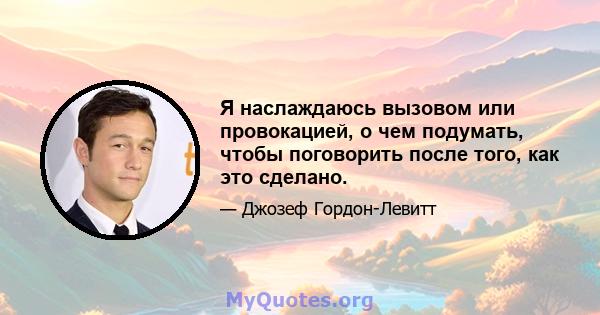 Я наслаждаюсь вызовом или провокацией, о чем подумать, чтобы поговорить после того, как это сделано.