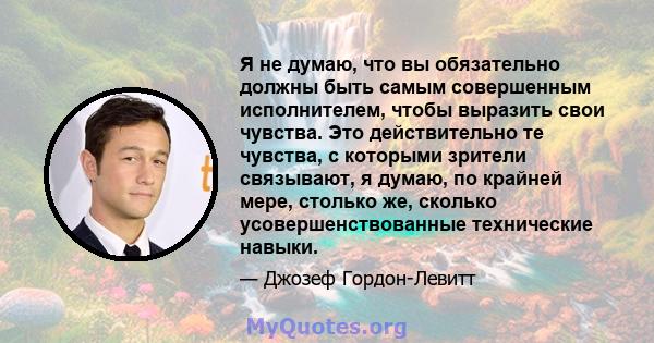 Я не думаю, что вы обязательно должны быть самым совершенным исполнителем, чтобы выразить свои чувства. Это действительно те чувства, с которыми зрители связывают, я думаю, по крайней мере, столько же, сколько