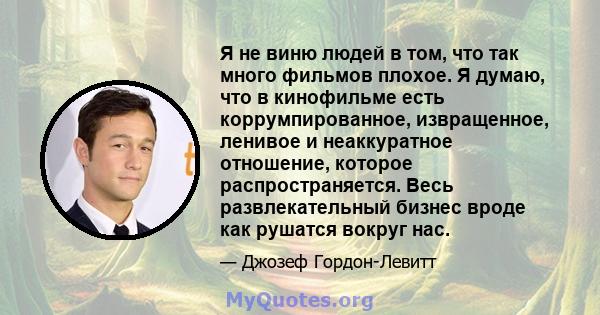 Я не виню людей в том, что так много фильмов плохое. Я думаю, что в кинофильме есть коррумпированное, извращенное, ленивое и неаккуратное отношение, которое распространяется. Весь развлекательный бизнес вроде как