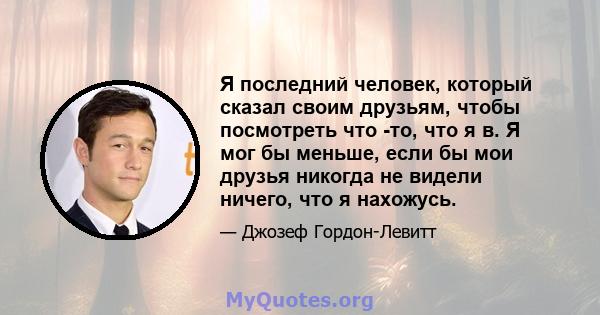 Я последний человек, который сказал своим друзьям, чтобы посмотреть что -то, что я в. Я мог бы меньше, если бы мои друзья никогда не видели ничего, что я нахожусь.