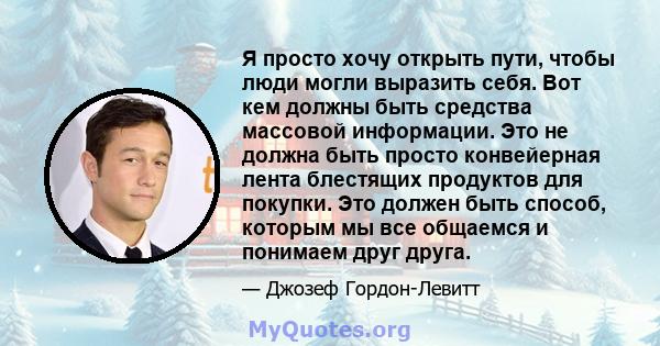 Я просто хочу открыть пути, чтобы люди могли выразить себя. Вот кем должны быть средства массовой информации. Это не должна быть просто конвейерная лента блестящих продуктов для покупки. Это должен быть способ, которым