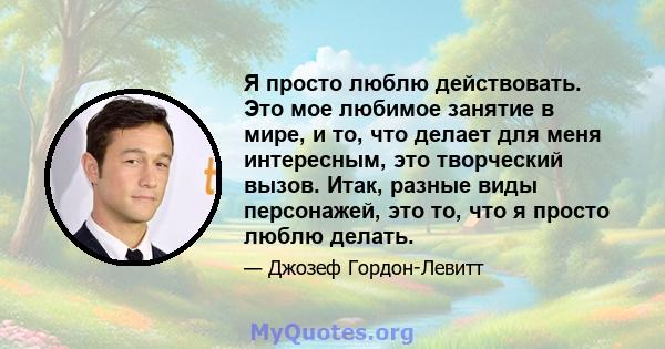 Я просто люблю действовать. Это мое любимое занятие в мире, и то, что делает для меня интересным, это творческий вызов. Итак, разные виды персонажей, это то, что я просто люблю делать.