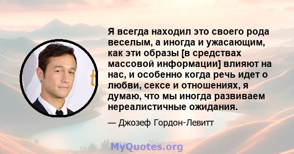 Я всегда находил это своего рода веселым, а иногда и ужасающим, как эти образы [в средствах массовой информации] влияют на нас, и особенно когда речь идет о любви, сексе и отношениях, я думаю, что мы иногда развиваем