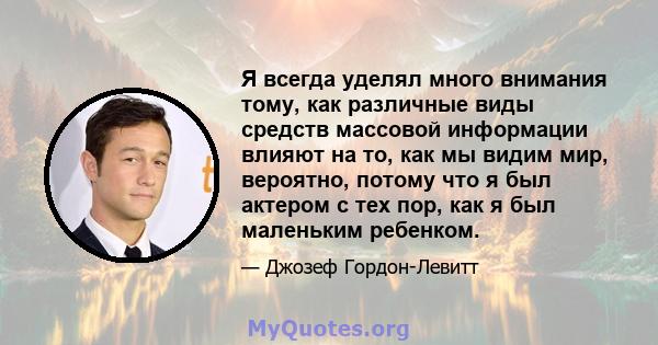 Я всегда уделял много внимания тому, как различные виды средств массовой информации влияют на то, как мы видим мир, вероятно, потому что я был актером с тех пор, как я был маленьким ребенком.