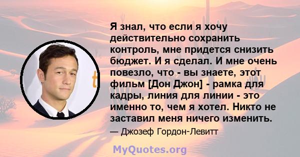 Я знал, что если я хочу действительно сохранить контроль, мне придется снизить бюджет. И я сделал. И мне очень повезло, что - вы знаете, этот фильм [Дон Джон] - рамка для кадры, линия для линии - это именно то, чем я