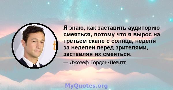 Я знаю, как заставить аудиторию смеяться, потому что я вырос на третьем скале с солнца, неделя за неделей перед зрителями, заставляя их смеяться.