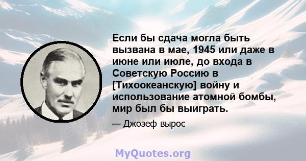 Если бы сдача могла быть вызвана в мае, 1945 или даже в июне или июле, до входа в Советскую Россию в [Тихоокеанскую] войну и использование атомной бомбы, мир был бы выиграть.