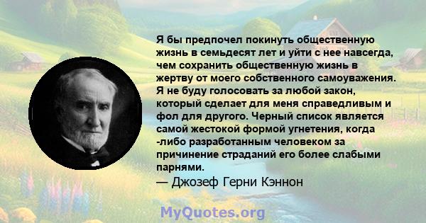 Я бы предпочел покинуть общественную жизнь в семьдесят лет и уйти с нее навсегда, чем сохранить общественную жизнь в жертву от моего собственного самоуважения. Я не буду голосовать за любой закон, который сделает для