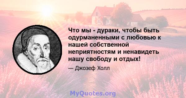 Что мы - дураки, чтобы быть одурманенными с любовью к нашей собственной неприятностям и ненавидеть нашу свободу и отдых!