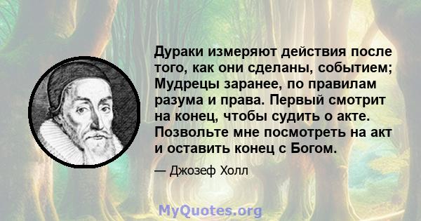 Дураки измеряют действия после того, как они сделаны, событием; Мудрецы заранее, по правилам разума и права. Первый смотрит на конец, чтобы судить о акте. Позвольте мне посмотреть на акт и оставить конец с Богом.