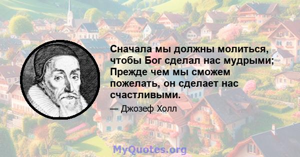 Сначала мы должны молиться, чтобы Бог сделал нас мудрыми; Прежде чем мы сможем пожелать, он сделает нас счастливыми.