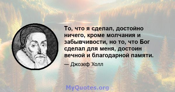 То, что я сделал, достойно ничего, кроме молчания и забывчивости, но то, что Бог сделал для меня, достоин вечной и благодарной памяти.