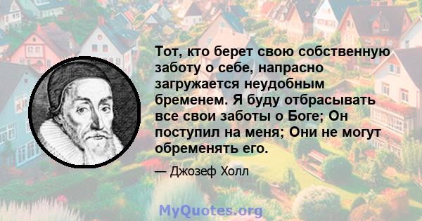 Тот, кто берет свою собственную заботу о себе, напрасно загружается неудобным бременем. Я буду отбрасывать все свои заботы о Боге; Он поступил на меня; Они не могут обременять его.