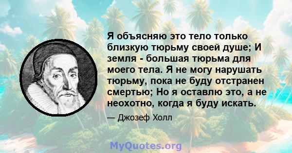 Я объясняю это тело только близкую тюрьму своей душе; И земля - ​​большая тюрьма для моего тела. Я не могу нарушать тюрьму, пока не буду отстранен смертью; Но я оставлю это, а не неохотно, когда я буду искать.