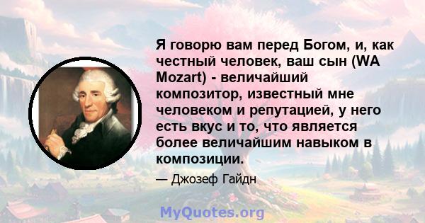 Я говорю вам перед Богом, и, как честный человек, ваш сын (WA Mozart) - величайший композитор, известный мне человеком и репутацией, у него есть вкус и то, что является более величайшим навыком в композиции.