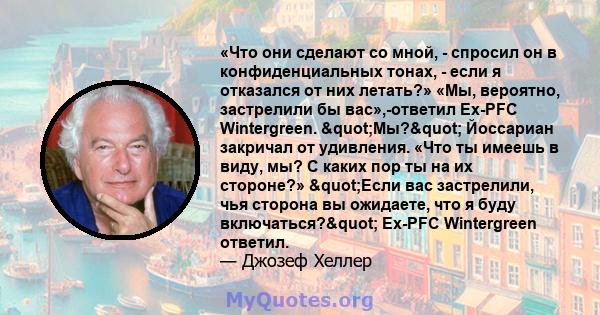 «Что они сделают со мной, - спросил он в конфиденциальных тонах, - если я отказался от них летать?» «Мы, вероятно, застрелили бы вас»,-ответил Ex-PFC Wintergreen. "Мы?" Йоссариан закричал от удивления. «Что ты 