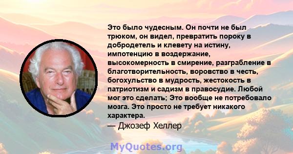 Это было чудесным. Он почти не был трюком, он видел, превратить пороку в добродетель и клевету на истину, импотенцию в воздержание, высокомерность в смирение, разграбление в благотворительность, воровство в честь,