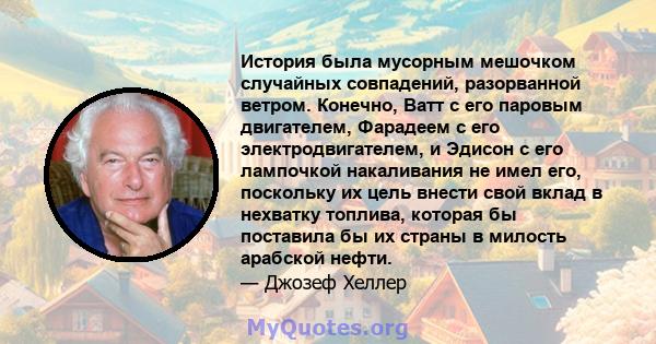 История была мусорным мешочком случайных совпадений, разорванной ветром. Конечно, Ватт с его паровым двигателем, Фарадеем с его электродвигателем, и Эдисон с его лампочкой накаливания не имел его, поскольку их цель