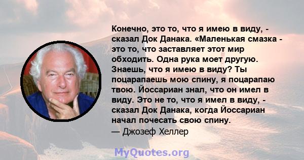 Конечно, это то, что я имею в виду, - сказал Док Данака. «Маленькая смазка - это то, что заставляет этот мир обходить. Одна рука моет другую. Знаешь, что я имею в виду? Ты поцарапаешь мою спину, я поцарапаю твою.