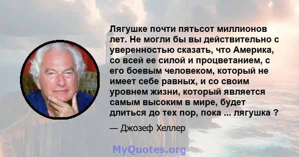 Лягушке почти пятьсот миллионов лет. Не могли бы вы действительно с уверенностью сказать, что Америка, со всей ее силой и процветанием, с его боевым человеком, который не имеет себе равных, и со своим уровнем жизни,