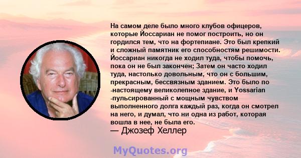 На самом деле было много клубов офицеров, которые Йоссариан не помог построить, но он гордился тем, что на фортепиане. Это был крепкий и сложный памятник его способностям решимости. Йоссариан никогда не ходил туда,