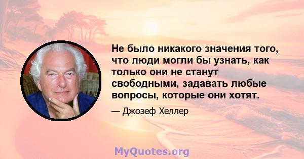 Не было никакого значения того, что люди могли бы узнать, как только они не станут свободными, задавать любые вопросы, которые они хотят.