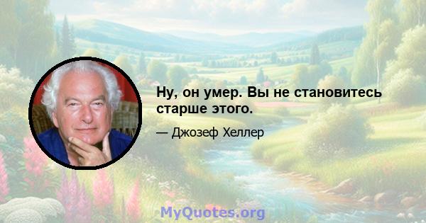 Ну, он умер. Вы не становитесь старше этого.