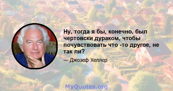 Ну, тогда я бы, конечно, был чертовски дураком, чтобы почувствовать что -то другое, не так ли?