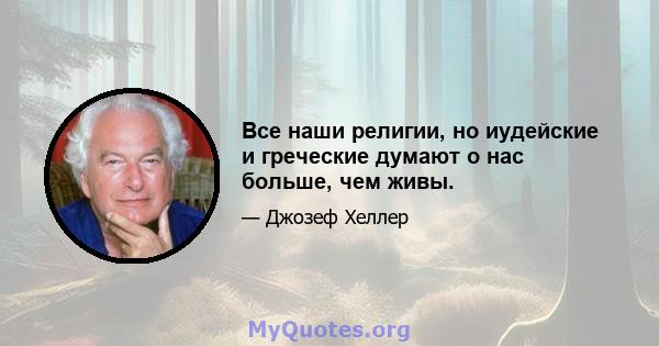 Все наши религии, но иудейские и греческие думают о нас больше, чем живы.