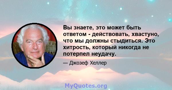 Вы знаете, это может быть ответом - действовать, хвастуно, что мы должны стыдиться. Это хитрость, который никогда не потерпел неудачу.