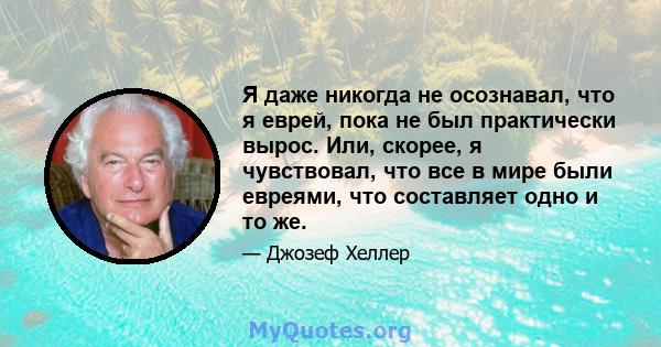 Я даже никогда не осознавал, что я еврей, пока не был практически вырос. Или, скорее, я чувствовал, что все в мире были евреями, что составляет одно и то же.