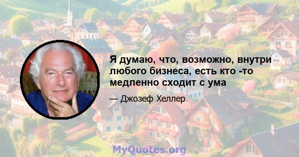 Я думаю, что, возможно, внутри любого бизнеса, есть кто -то медленно сходит с ума