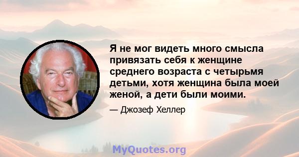 Я не мог видеть много смысла привязать себя к женщине среднего возраста с четырьмя детьми, хотя женщина была моей женой, а дети были моими.