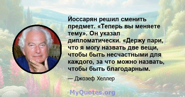 Йоссарян решил сменить предмет. «Теперь вы меняете тему». Он указал дипломатически. «Держу пари, что я могу назвать две вещи, чтобы быть несчастными для каждого, за что можно назвать, чтобы быть благодарным.