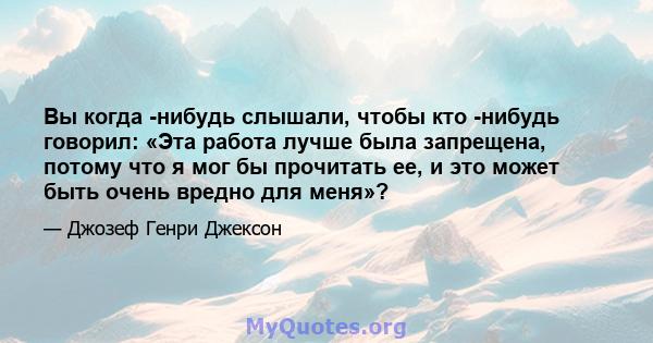 Вы когда -нибудь слышали, чтобы кто -нибудь говорил: «Эта работа лучше была запрещена, потому что я мог бы прочитать ее, и это может быть очень вредно для меня»?