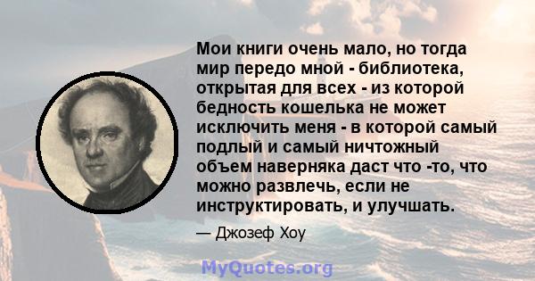 Мои книги очень мало, но тогда мир передо мной - библиотека, открытая для всех - из которой бедность кошелька не может исключить меня - в которой самый подлый и самый ничтожный объем наверняка даст что -то, что можно