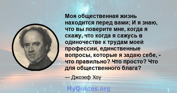 Моя общественная жизнь находится перед вами; И я знаю, что вы поверите мне, когда я скажу, что когда я сажусь в одиночестве к трудам моей профессии, единственные вопросы, которые я задаю себе, - что правильно? Что