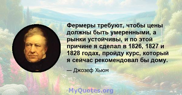 Фермеры требуют, чтобы цены должны быть умеренными, а рынки устойчивы, и по этой причине я сделал в 1826, 1827 и 1828 годах, пройду курс, который я сейчас рекомендовал бы дому.