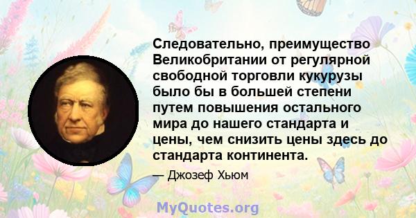 Следовательно, преимущество Великобритании от регулярной свободной торговли кукурузы было бы в большей степени путем повышения остального мира до нашего стандарта и цены, чем снизить цены здесь до стандарта континента.