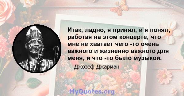 Итак, ладно, я принял, и я понял, работая на этом концерте, что мне не хватает чего -то очень важного и жизненно важного для меня, и что -то было музыкой.