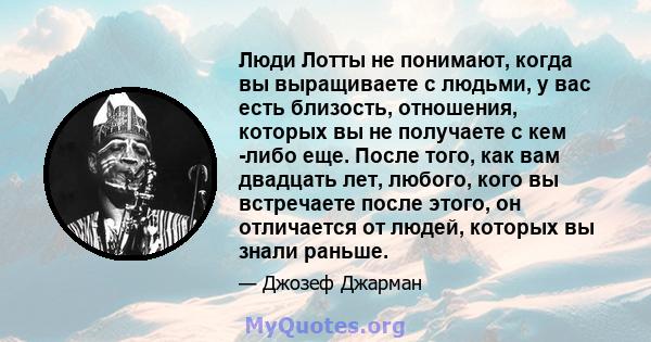 Люди Лотты не понимают, когда вы выращиваете с людьми, у вас есть близость, отношения, которых вы не получаете с кем -либо еще. После того, как вам двадцать лет, любого, кого вы встречаете после этого, он отличается от