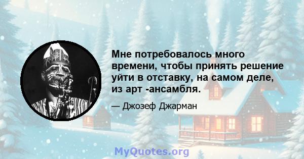 Мне потребовалось много времени, чтобы принять решение уйти в отставку, на самом деле, из арт -ансамбля.