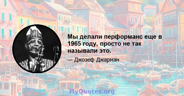 Мы делали перформанс еще в 1965 году, просто не так называли это.